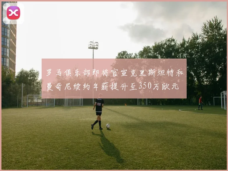 罗马俱乐部即将官宣克里斯坦特和曼奇尼续约年薪提升至350万欧元