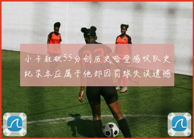 小卡狂砍55分创历史哈登感叹队史纪录本应属于他却因罚球失误遗憾错失