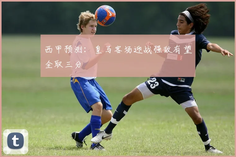 西甲预测：皇马客场迎战强敌有望全取三分
