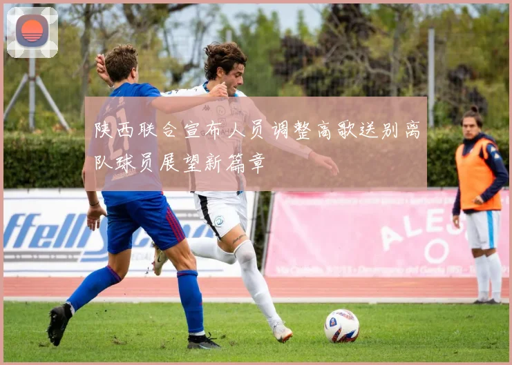 陕西联合宣布人员调整高歌送别离队球员展望新篇章