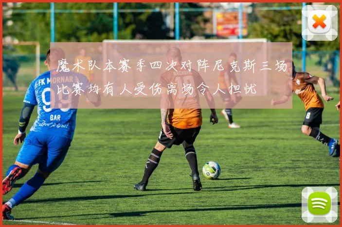 魔术队本赛季四次对阵尼克斯三场比赛均有人受伤离场令人担忧