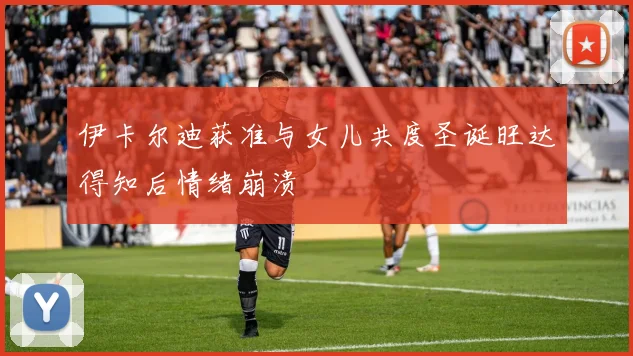 伊卡尔迪获准与女儿共度圣诞旺达得知后情绪崩溃