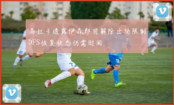 乌杜卡透露伊森即将解除出场限制DFS恢复状态仍需时间
