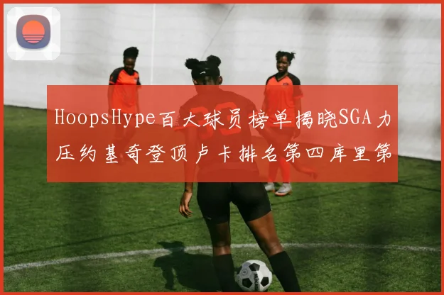 HoopsHype百大球员榜单揭晓SGA力压约基奇登顶卢卡排名第四库里第十一詹姆斯第十九
