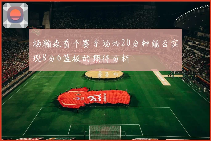 杨瀚森首个赛季场均20分钟能否实现8分6篮板的期待分析