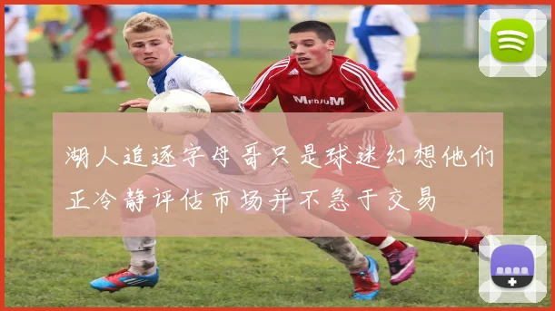 湖人追逐字母哥只是球迷幻想他们正冷静评估市场并不急于交易