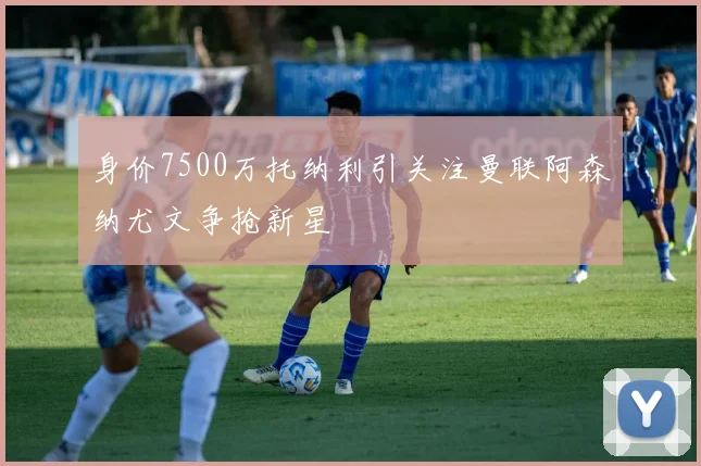 身价7500万托纳利引关注曼联阿森纳尤文争抢新星