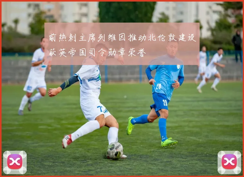 前热刺主席列维因推动北伦敦建设获英帝国司令勋章荣誉