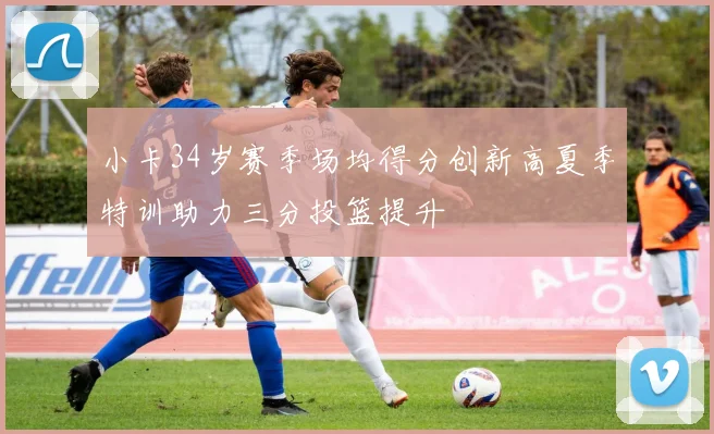 小卡34岁赛季场均得分创新高夏季特训助力三分投篮提升