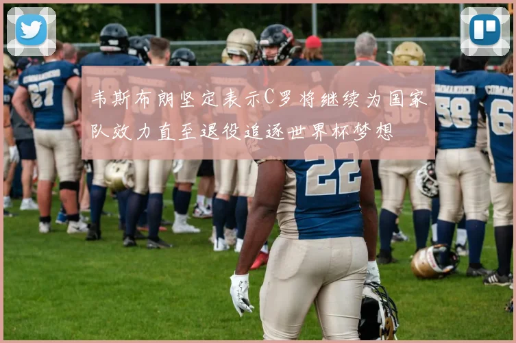 韦斯布朗坚定表示C罗将继续为国家队效力直至退役追逐世界杯梦想