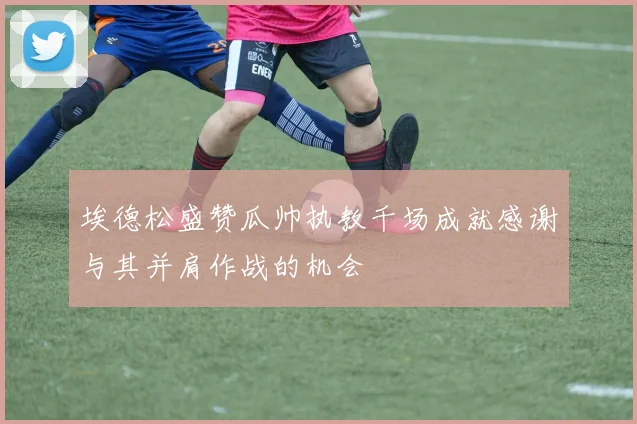 埃德松盛赞瓜帅执教千场成就感谢与其并肩作战的机会