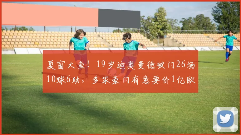 夏窗大鱼！19岁迪奥曼德破门26场10球6助，多家豪门有意要价1亿欧