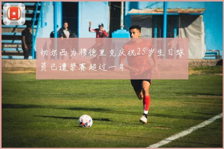 切尔西为穆德里克庆祝25岁生日球员已遭禁赛超过一年