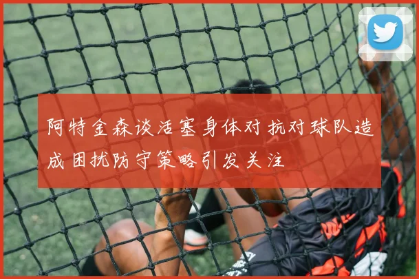 阿特金森谈活塞身体对抗对球队造成困扰防守策略引发关注