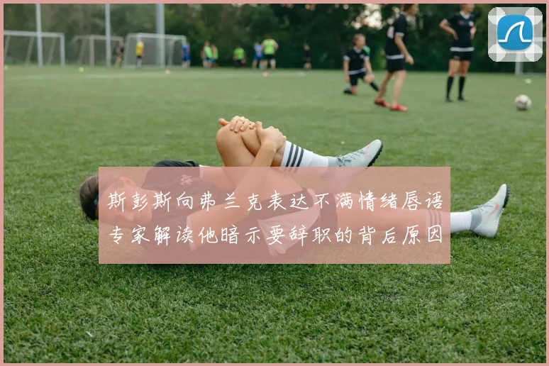 斯彭斯向弗兰克表达不满情绪唇语专家解读他暗示要辞职的背后原因