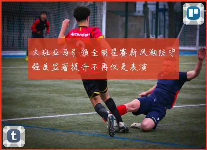 文班亚马引领全明星赛新风潮防守强度显著提升不再仅是表演