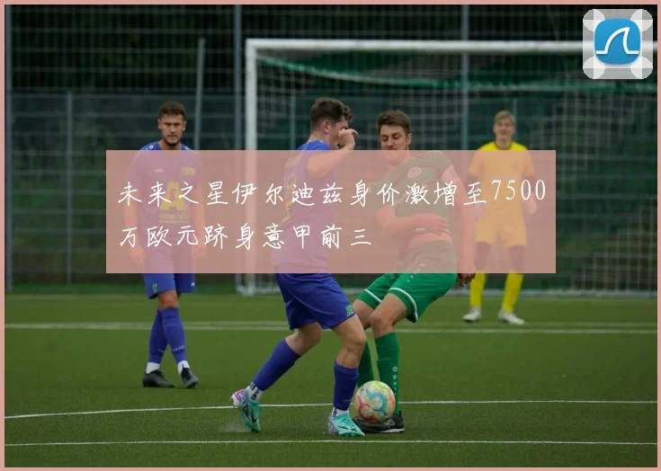 未来之星伊尔迪兹身价激增至7500万欧元跻身意甲前三