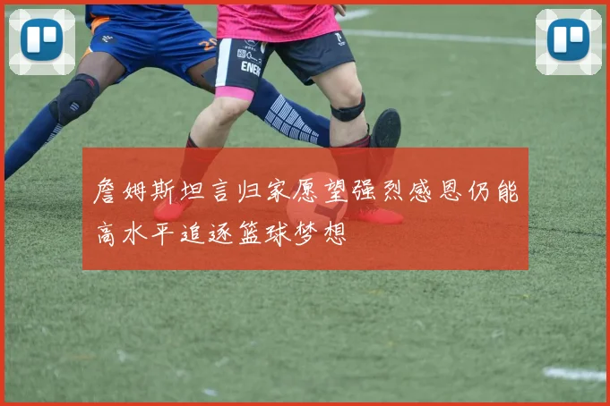 詹姆斯坦言归家愿望强烈感恩仍能高水平追逐篮球梦想