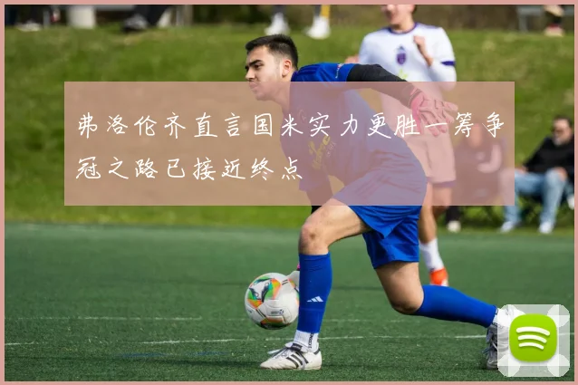 弗洛伦齐直言国米实力更胜一筹争冠之路已接近终点