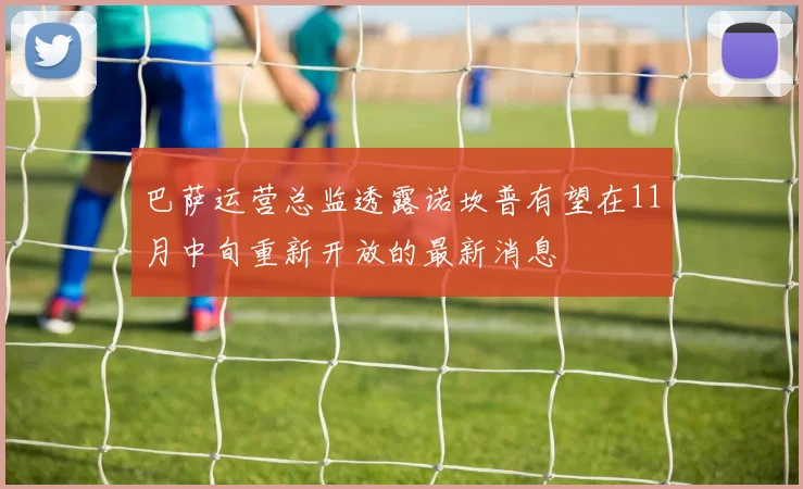 巴萨运营总监透露诺坎普有望在11月中旬重新开放的最新消息