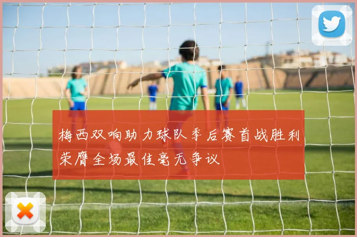 梅西双响助力球队季后赛首战胜利荣膺全场最佳毫无争议