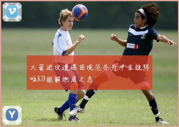 火箭进攻遭遇困境范乔丹申京缺阵唯KD能解燃眉之急