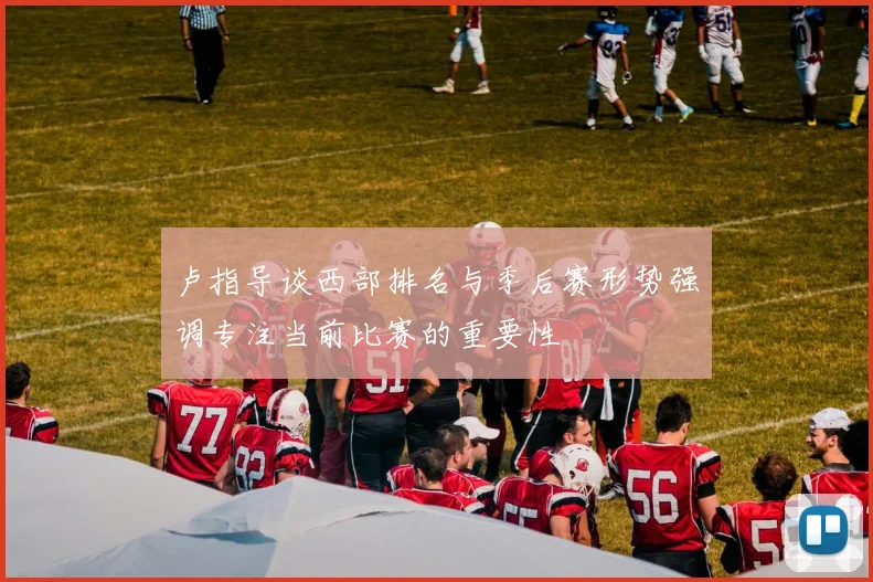 卢指导谈西部排名与季后赛形势强调专注当前比赛的重要性