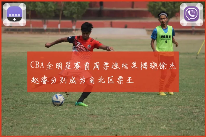 CBA全明星赛首周票选结果揭晓徐杰赵睿分别成为南北区票王