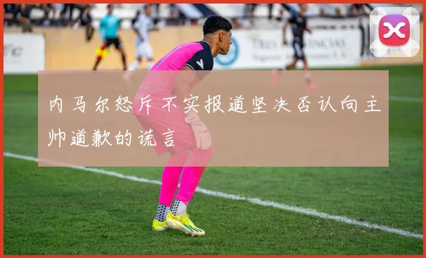 内马尔怒斥不实报道坚决否认向主帅道歉的谎言