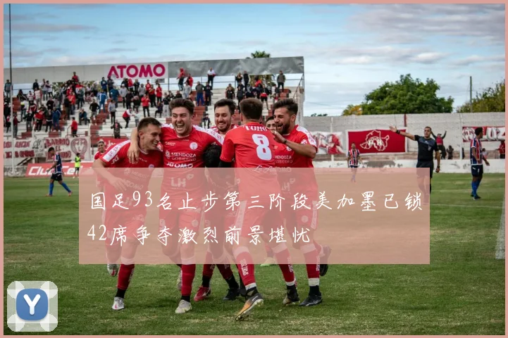 国足93名止步第三阶段美加墨已锁42席争夺激烈前景堪忧