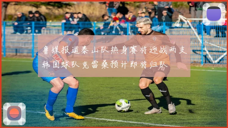 鲁媒报道泰山队热身赛将迎战两支韩国球队克雷桑预计即将归队